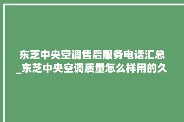 东芝中央空调售后服务电话汇总_东芝中央空调质量怎么样用的久吗 。东芝