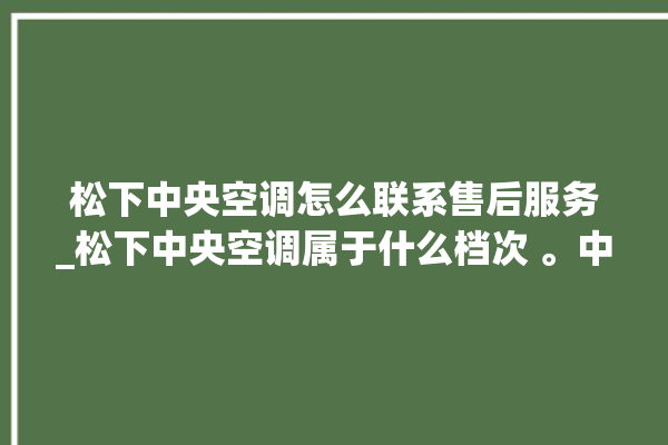 松下中央空调怎么联系售后服务_松下中央空调属于什么档次 。中央空调