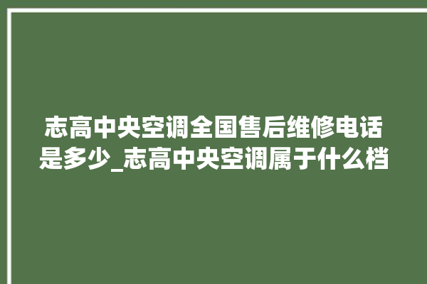 志高中央空调全国售后维修电话是多少_志高中央空调属于什么档次 。中央空调