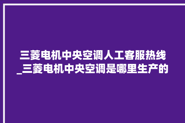 三菱电机中央空调人工客服热线_三菱电机中央空调是哪里生产的 。中央空调