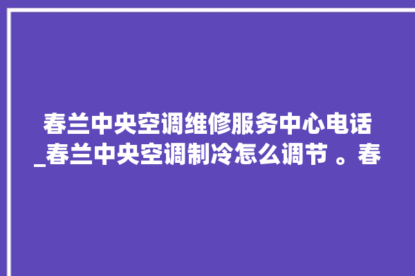 春兰中央空调维修服务中心电话_春兰中央空调制冷怎么调节 。春兰