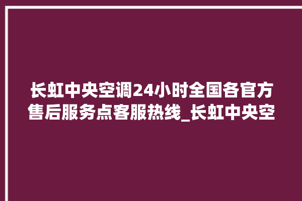 长虹中央空调24小时全国各官方售后服务点客服热线_长虹中央空调是哪里生产的 。长虹