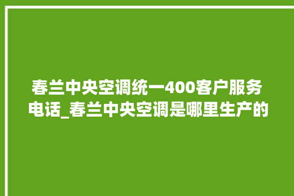 春兰中央空调统一400客户服务电话_春兰中央空调是哪里生产的 。春兰