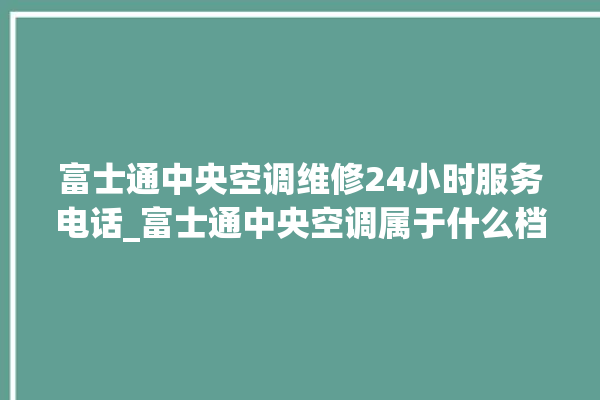 富士通中央空调维修24小时服务电话_富士通中央空调属于什么档次 。富士通