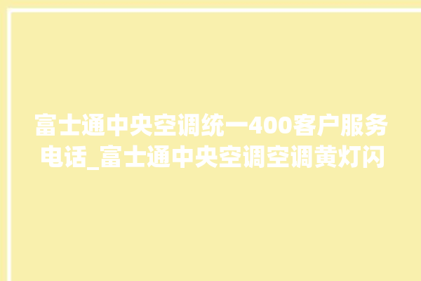 富士通中央空调统一400客户服务电话_富士通中央空调空调黄灯闪 。富士通