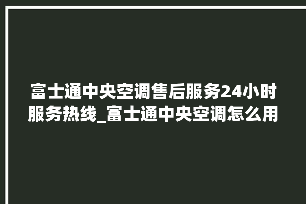 富士通中央空调售后服务24小时服务热线_富士通中央空调怎么用手机开空调 。富士通