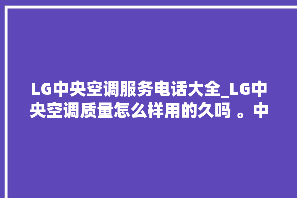 LG中央空调服务电话大全_LG中央空调质量怎么样用的久吗 。中央空调