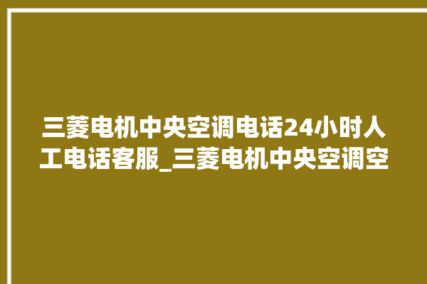 三菱电机中央空调电话24小时人工电话客服_三菱电机中央空调空调黄灯闪 。中央空调