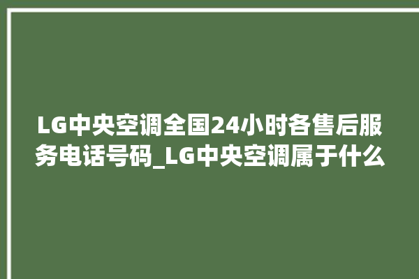 LG中央空调全国24小时各售后服务电话号码_LG中央空调属于什么档次 。中央空调