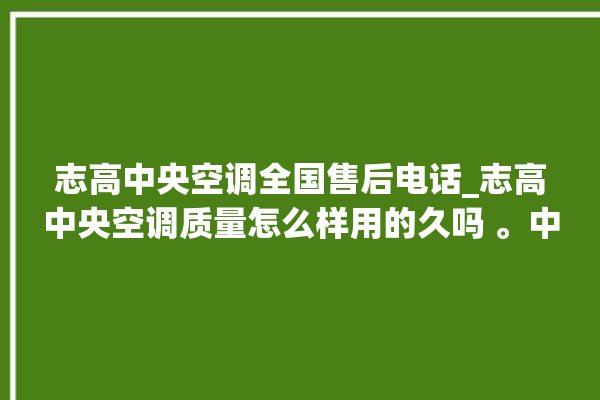 志高中央空调全国售后电话_志高中央空调质量怎么样用的久吗 。中央空调