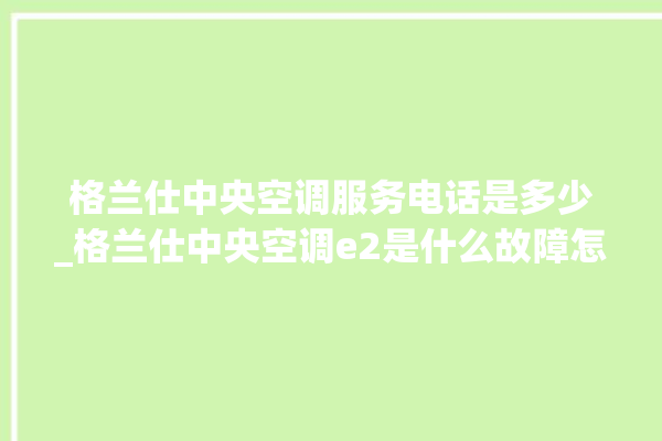 格兰仕中央空调服务电话是多少_格兰仕中央空调e2是什么故障怎么解决 。格兰仕