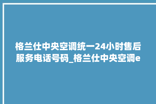 格兰仕中央空调统一24小时售后服务电话号码_格兰仕中央空调e2是什么故障怎么解决 。格兰仕