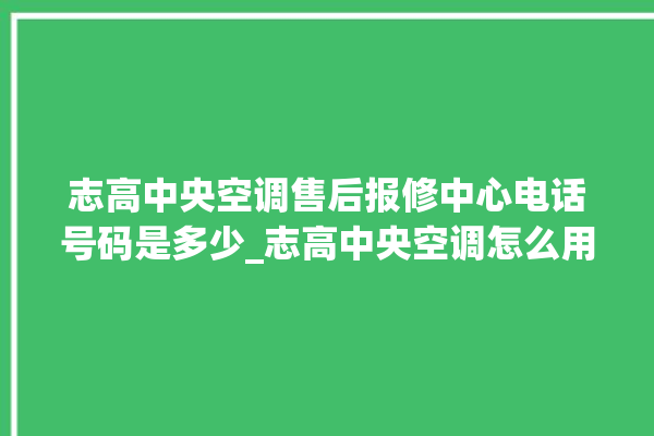 志高中央空调售后报修中心电话号码是多少_志高中央空调怎么用手机开空调 。中央空调