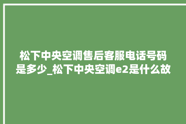 松下中央空调售后客服电话号码是多少_松下中央空调e2是什么故障怎么解决 。中央空调