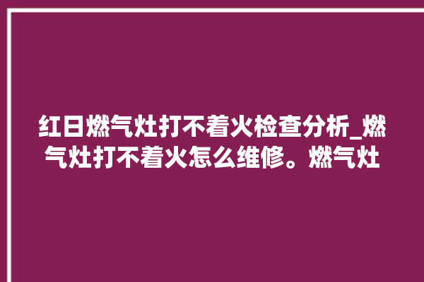 红日燃气灶打不着火检查分析_燃气灶打不着火怎么维修。燃气灶_红日