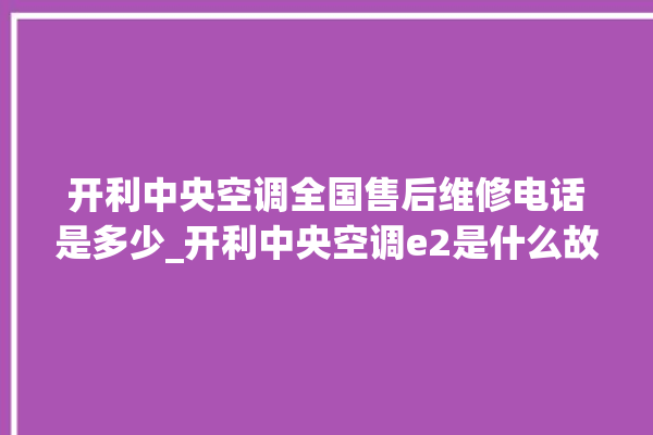 开利中央空调全国售后维修电话是多少_开利中央空调e2是什么故障怎么解决 。中央空调