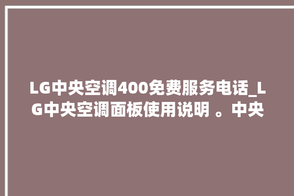 LG中央空调400免费服务电话_LG中央空调面板使用说明 。中央空调