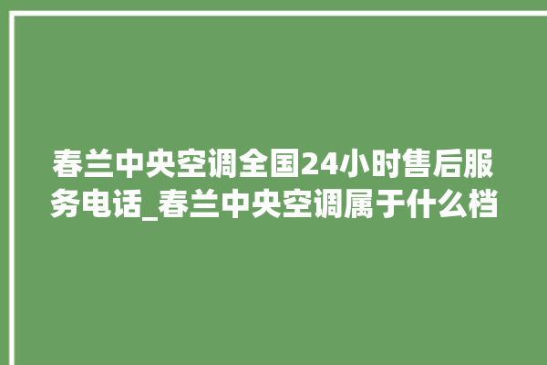 春兰中央空调全国24小时售后服务电话_春兰中央空调属于什么档次 。春兰