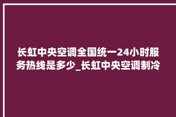 长虹中央空调全国统一24小时服务热线是多少_长虹中央空调制冷怎么调节 。长虹