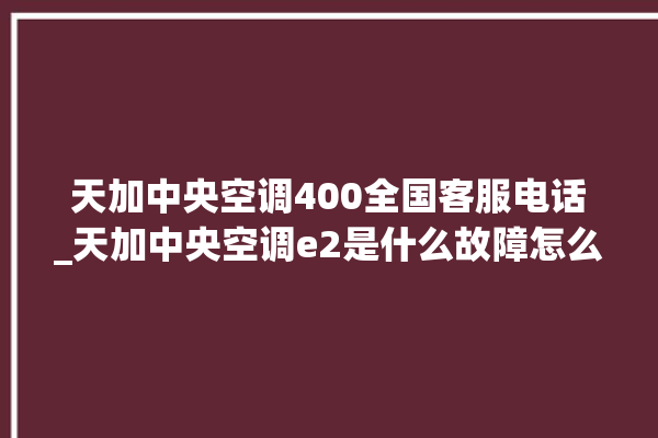 天加中央空调400全国客服电话_天加中央空调e2是什么故障怎么解决 。中央空调