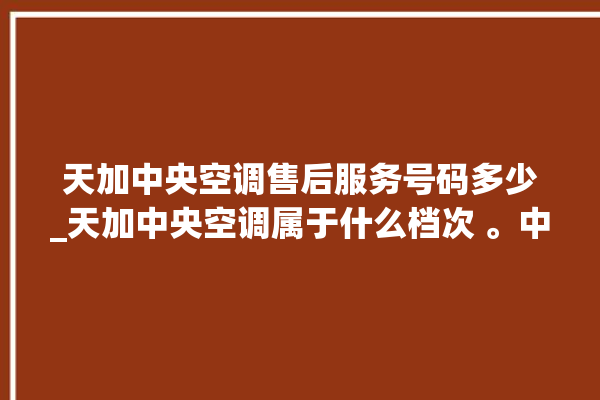 天加中央空调售后服务号码多少_天加中央空调属于什么档次 。中央空调