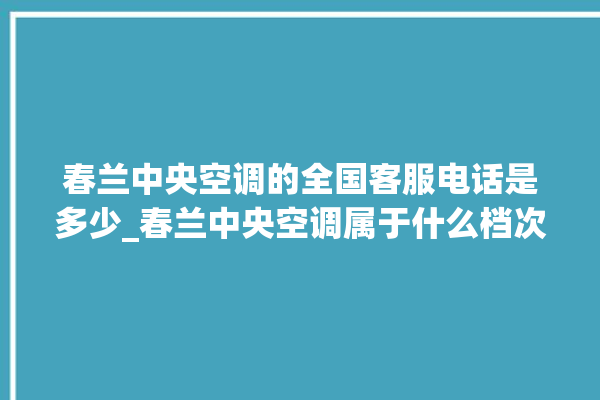 春兰中央空调的全国客服电话是多少_春兰中央空调属于什么档次 。春兰