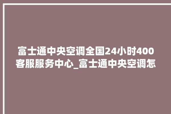 富士通中央空调全国24小时400客服服务中心_富士通中央空调怎么用手机开空调 。富士通