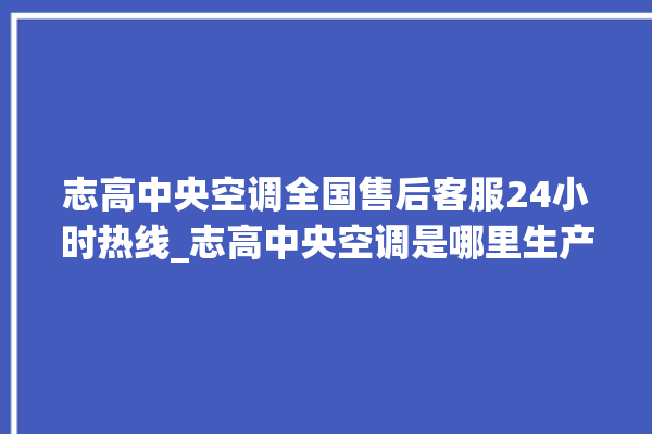 志高中央空调全国售后客服24小时热线_志高中央空调是哪里生产的 。中央空调