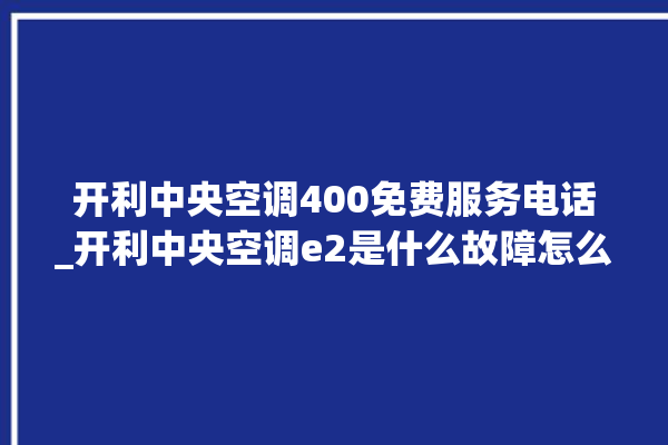 开利中央空调400免费服务电话_开利中央空调e2是什么故障怎么解决 。中央空调