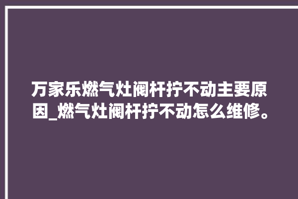 万家乐燃气灶阀杆拧不动主要原因_燃气灶阀杆拧不动怎么维修。不动_燃气灶