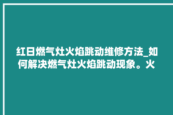 红日燃气灶火焰跳动维修方法_如何解决燃气灶火焰跳动现象。火焰_燃气灶