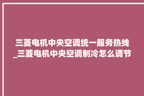 三菱电机中央空调统一服务热线_三菱电机中央空调制冷怎么调节 。三菱电机