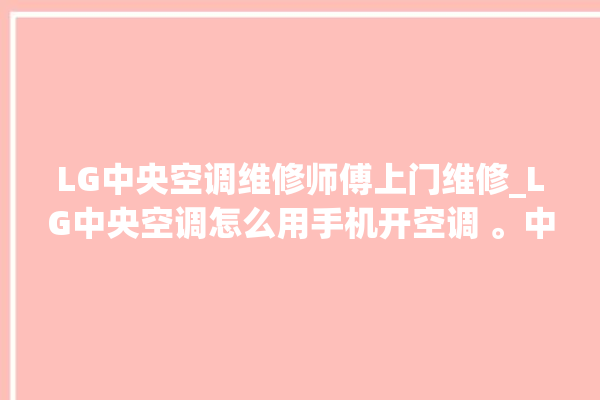 LG中央空调维修师傅上门维修_LG中央空调怎么用手机开空调 。中央空调