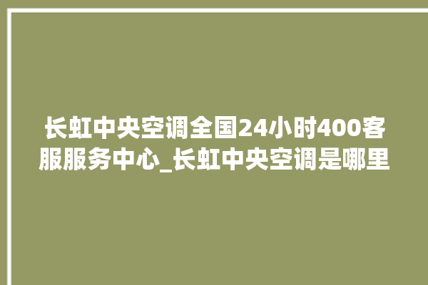 长虹中央空调全国24小时400客服服务中心_长虹中央空调是哪里生产的 。长虹