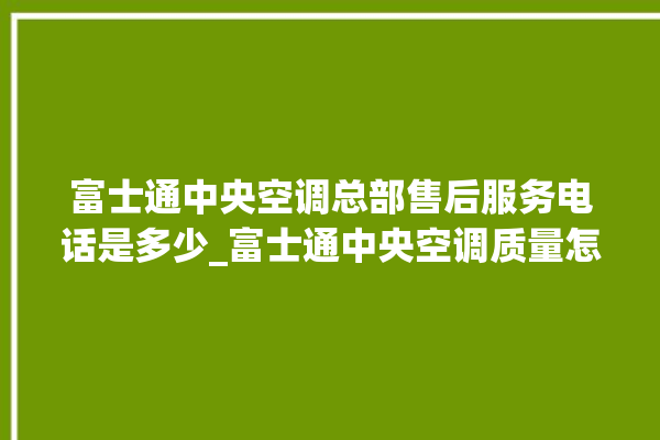 富士通中央空调总部售后服务电话是多少_富士通中央空调质量怎么样用的久吗 。富士通