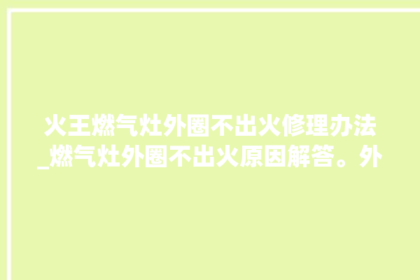 火王燃气灶外圈不出火修理办法_燃气灶外圈不出火原因解答。外圈_不出