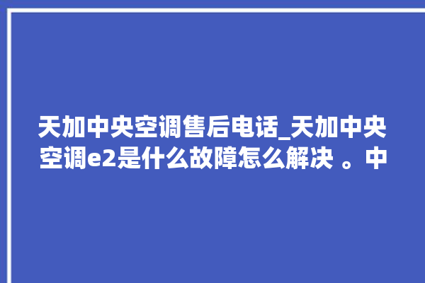 天加中央空调售后电话_天加中央空调e2是什么故障怎么解决 。中央空调