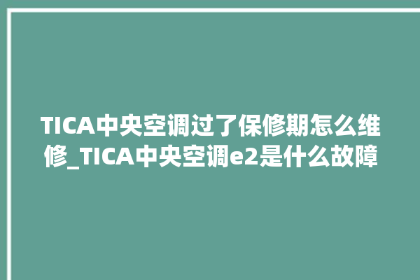 TICA中央空调过了保修期怎么维修_TICA中央空调e2是什么故障怎么解决 。中央空调