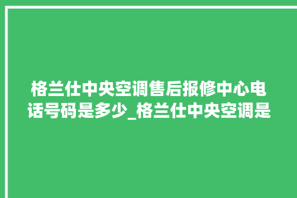 格兰仕中央空调售后报修中心电话号码是多少_格兰仕中央空调是哪里生产的 。格兰仕