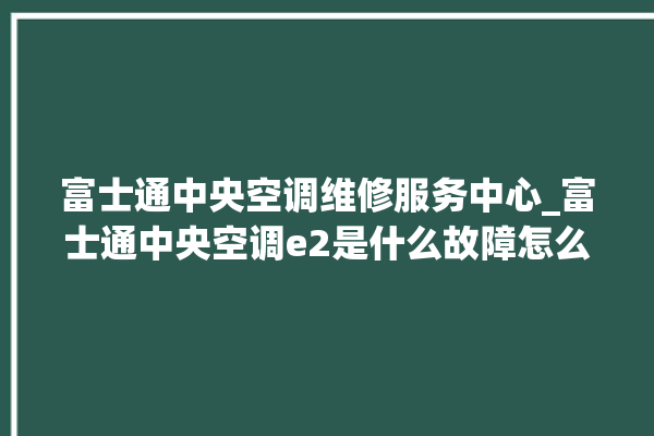 富士通中央空调维修服务中心_富士通中央空调e2是什么故障怎么解决 。富士通