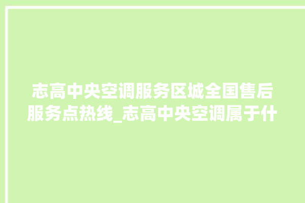 志高中央空调服务区城全国售后服务点热线_志高中央空调属于什么档次 。中央空调