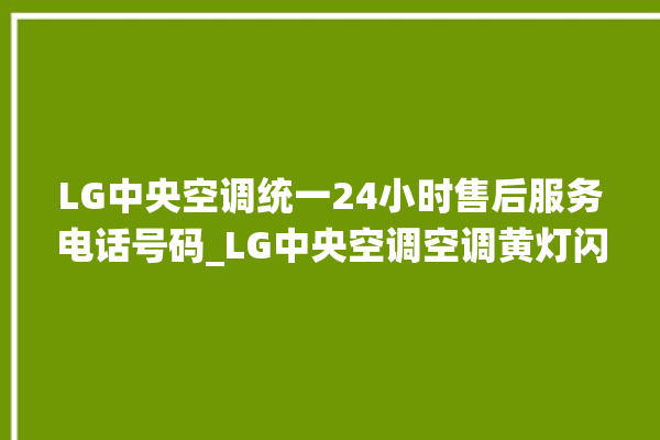 LG中央空调统一24小时售后服务电话号码_LG中央空调空调黄灯闪 。中央空调