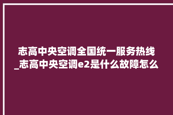 志高中央空调全国统一服务热线_志高中央空调e2是什么故障怎么解决 。中央空调