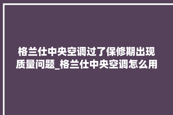 格兰仕中央空调过了保修期出现质量问题_格兰仕中央空调怎么用手机开空调 。格兰仕