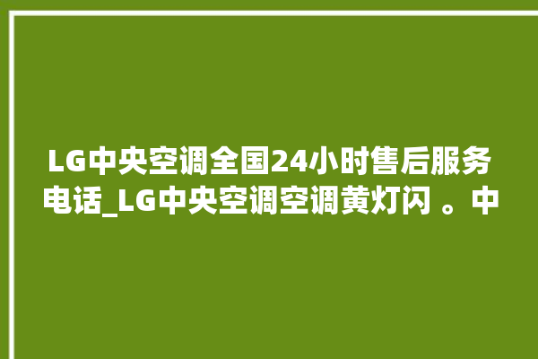 LG中央空调全国24小时售后服务电话_LG中央空调空调黄灯闪 。中央空调