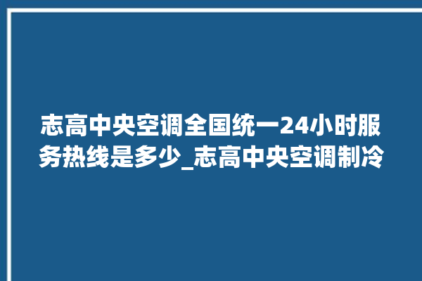 志高中央空调全国统一24小时服务热线是多少_志高中央空调制冷怎么调节 。志高