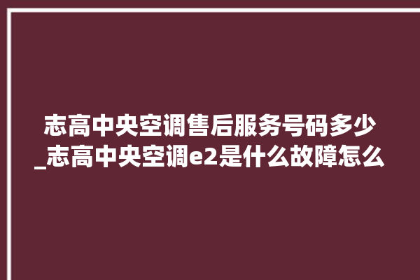 志高中央空调售后服务号码多少_志高中央空调e2是什么故障怎么解决 。中央空调