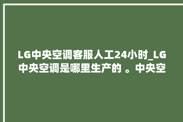 LG中央空调客服人工24小时_LG中央空调是哪里生产的 。中央空调