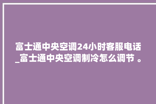 富士通中央空调24小时客服电话_富士通中央空调制冷怎么调节 。富士通