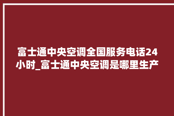 富士通中央空调全国服务电话24小时_富士通中央空调是哪里生产的 。富士通